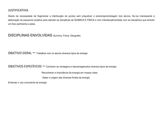 JUSTIFICATIVA
Diante da necessidade de fragmentar a distribuição de pontos sem prejudicar o ensino/aprendizagem dos alunos, fez-se interessante a
elaboração de pequenos projetos para atender as disciplinas de QUIMICA E FÍSICA e com interdisciplinaridade com as disciplinas que tenham
um foco pertinente a estas.

DISCIPLINAS ENVOLVIDAS: Química, Física, Geografia.

OBJETIVO GERAL

– Trabalhar com os alunos diversos tipos de energia.

OBJETIVOS ESPECÍFICOS

– Conhecer as vantagens e desvantagensdos diversos tipos de energia
Reconhecer a importância da energia em nossas vidas.
Saber a origem das diversas fontes de energia

Entender o uso consciente da energia.

 