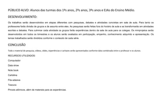 PÚBLICO ALVO: Alunos das turmas dos 1ºs anos, 2ºs anos, 3ºs anos e EJAs do Ensino Médio.
DESENVOLVIMENTO:
Os trabalhos serão desenvolvidos em etapas diferentes com pesquisas, debates e atividades concretas em sala de aula. Para tanto os
professores farão divisão de grupos e de assunto entre eles. As pesquisas serão feitas fora do horário de aula e se transformarão em atividades
escritas e debates. Para culminar cada atividade os grupos farão experiências dentro da sala de aula para os colegas. Os miniprojetos serão
desenvolvidos em todos os bimestres e os alunos serão avaliados em participação, empenho, conhecimento adquirido e apresentação. Os
temas trabalhados serão divididos conforme o conteúdo de cada série.

CONCLUSÃO
Todo o material de pesquisa, vídeos, slides, experiências e cartazes serão apresentados conforme data combinada entre o professor e os alunos.
RECURSOS UTILIZADOS:
Computador
Data show
Note book
Cartolina
Fita adesiva
Tesoura
Pinceis atômicos, além de materiais para as experiências.

 