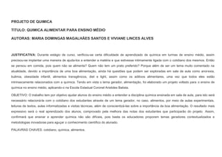PROJETO DE QUIMICA
TITULO: QUIMICA ALIMENTAR PARA ENSINO MÉDIO
AUTORAS: MARIA DOMINGAS MAGALHÃES SANTOS E VIVIANE LINCES ALVES

JUSTIFICATIVA: Durante estágio de curso, verificou-se certa dificuldade de aprendizado de química em turmas de ensino médio, assim
precisou-se implantar uma maneira de ajuda-los a entender a matéria e que estivesse intimamente ligada com o cotidiano dos mesmos. Então
se pensou em comida, pois quem não se alimenta? Quem não tem um prato preferido? Porque além de ser um tema muito comentado na
atualidade, devido a importância de uma boa alimentação, ainda há questões que podem ser exploradas em sala de aula como anorexia,
bulimia, obesidade infantil, alimentos transgênicos, diet e light, assim como os aditivos alimentares, uma vez que todos eles estão
intrinsecamente relacionados com a química. Tendo em vista o tema gerador, alimentação, foi elaborado um projeto voltado para o ensino de
química no ensino médio, aplicando-o na Escola Estadual Coronel Aristides Batista.
OBJETIVO: O trabalho tem por objetivo ajudar alunos do ensino médio a entender a disciplina química ensinada em sala de aula, para isto será
necessário relacioná-la com o cotidiano dos estudantes através de um tema gerador, no caso, alimentos, por meio de aulas experimentais,
leituras de textos, aulas informatizadas e visitas técnicas, além de conscientizá-las sobre a importância da boa alimentação. O resultado mais
expressivo será o real aprendizado dos alunos, comprovado pela melhora das notas dos estudantes que participarão do projeto. Assim,
confirmará que ensinar e aprender química não são difíceis, pois basta os educadores proporem temas geradores contextualizados e
metodologias inovadoras para aguçar o conhecimento científico do alunado.
PALAVRAS CHAVES: cotidiano, química, alimentos.

 