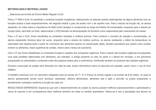 METODOLOGIA E MATERIAL USADO
_ Selecionou-se turmas de Ensino Médio Regular e EJA
Para o 1º ANO e EJA, foi escolhido o conteúdo funções inorgânicas, relacionando os sabores azedos adstringentes de alguns alimentos com as
funções ácidas e base respectivamente, em seguida medirá o grau de acidez com o de repolho roxo. Para o estudo da função sal, os alunos
assistirão um vídeo sobre a importância do NaCI como tempero e conservante ao longo da história da humanidade, enquanto para o estudo da
função óxido, será feito um bolo, relacionando o CO2 liberado na decomposição do fermento como responsável pelo crescimento da massa.
Para o 2º ano e EJA, foram escolhidos os conteúdos soluções e cinética química. Para construir o conceito de solução e concentração, os
alunos prepararão diversos tipos de sucos, enquanto para o estudo de cinética química, os alunos analisarão o efeito da temperatura na
velocidade das reações tanto a partir do cozimento dos alimentos quanto na conservação deles, também perceberá que quanto mais cortado
tiverem os alimentos, maior superfície de contato, menor será o tempo de cozimento.
Com o 3º ano foram trabalhados os conteúdos funções e reações dos compostos orgânicos. Para o estudo das funções orgânicas foi preparada
uma aula porslides relacionada com alimentos, por exemplo, a amiga presente no odor do peixe e o álcool em cervejas, e em polímeros
pesquisarão os carboidratos e proteínas onde irão preparar pratos para a culminância. Verificarão também os produtos das reações orgânicas.
Durante a execução do projeto será discutido em sala de aula, textos informativos sobre os assuntos em questão, assim como o uso do livro
didático.
O trabalho culminará com um seminário integrador para as turmas do 1º, 2º e 3ºanos do ensino regular e as turmas da EJA médio, no qual os
alunos apresentarão temas como anorexia, obesidade, aditivos alimentares, alimentos diet e light e servirão os pratos preparados e
devidamente nomeados conforme a função de cada um.
RESULTADOS ESPERADOS: Espera-se que com o desenvolvimento do projeto os alunos possam melhorar expressivamente o aprendizado a
cerca do assunto e em consequência disto melhorar também as notas no sentido quantitativo. Atribui-se a isso a percepção dos alunos na

 