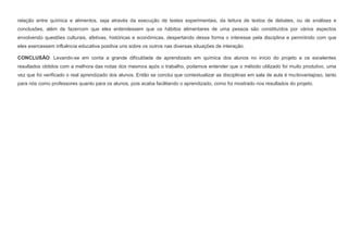 relação entre química e alimentos, seja através da execução de testes experimentais, da leitura de textos de debates, ou de análises e
conclusões, além de fazercom que eles entendessem que os hábitos alimentares de uma pessoa são constituídos por vários aspectos
envolvendo questões culturais, afetivas, históricas e econômicas, despertando dessa forma o interesse pela disciplina e permitindo com que
eles exercessem influência educativa positiva uns sobre os outros nas diversas situações de interação.
CONCLUSÃO: Levando-se em conta a grande dificuldade de aprendizado em química dos alunos no início do projeto e os excelentes
resultados obtidos com a melhora das notas dos mesmos após o trabalho, podemos entender que o método utilizado foi muito produtivo, uma
vez que foi verificado o real aprendizado dos alunos. Então se conclui que contextualizar as disciplinas em sala de aula é muitovantajoso, tanto
para nós como professores quanto para os alunos, pois acaba facilitando o aprendizado, como foi mostrado nos resultados do projeto.

 