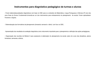 Instrumentos para diagnóstico pedagógico de turmas e alunos
- Foram elaboradasavaliações diagnósticas com base no CBC para os conteúdos de Matemática, Língua Portuguesa e Ciências (9º ano) dos
anos finais do Ensino Fundamental tornando-as um dos instrumentos para embasamento do planejamento da escola. Foram aplicadasem
Fevereiro e Agosto.

- Sistematização dos formulários de planejamento (bimestral, semanal e diário) com foco no CBC;

- Apresentação dos resultados de avaliação diagnóstica como instrumento importante para o planejamento e definição das ações pedagógicas;

- Organização das reuniões de Módulo II para assessoria à elaboração do planejamento da escola: plano de curso das disciplinas, planos
bimestrais, semanais e diários;

 