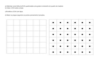 a) Delimitar numa folha de EVA quadriculada uma grade no tamanho do quadro de madeira
b) Colar o EVA sobre a base.
c)Pontilhar o EVA com lápis.
d) Bater os pregos seguindo os pontos previamente marcados.

 