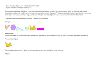 - Quem desenhou figuras com entradas (reentrâncias) ?
- Alguém desenhou uma figura simétrica ?
O processo de discussão das figuras é uma oportunidade de o professor, introduzir uma nomenclatura, assim os alunos já terão visto e
desenhado uma figura de 6 lados, antes de terem que memorizar o nome "hexágono". Outras propriedades surgem naturalmente a partir das
construções, como, por exemplo, a noção, e não uma definição formal, de figura convexa, não convexa, simétrica e não simétrica.
Os alunos podem mudar as figuras conforme a orientação do professor.
Exemplo:

Produto final
O produto final são as figuras construídas pelos alunos seguidas por uma ficha técnica com os dados e atributos das figuras geométricas.
Por exemplo, a figura

É um pentágono porque tem 5 lados, não convexo, porque tem uma reentrância e não simétrico.
A figura:

 