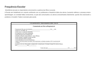 Frequência Escolar
Advertência aos pais ou responsáveis comunicando a ausência dos filhos na escola.
A Escola vem trabalhando em conjunto verificando com os professores a frequência diária dos alunos, buscando melhorar o processo ensinoaprendizagem, ao constatar faltas consecutivas, os pais são comunicados e os alunos conscientizados diariamente, quando não solucionado o
problema o Conselho Tutelar é acionado pela escola.

E.E.CEL.ARISTIDES BATISTA – ENSINO FUNDAMENTAL E MÉDIO – 3746-1170

Comunicado aos Pais ou Responsáveis
Comunicamo-lhes que o(a) aluno(a)_______________________________ da____ ano.
() Não fez a atividade de______________________
() Não trouxe os materiais solicitados
() Comportou-se de forma inadequada
() Não participou das atividades/aula
() Perdeu avaliação e não justificou – prazo 48horas
() Não entregou o trabalho na data marcada
() Não apresentou bilhete assinado
( ) Foi advertido no Livro de Ocorrências
( )Obteve Nota Parcial abaixo da média e deverá apresentar a avaliação assinada ao Prof. na próxima aula
( ) Outros___________________________________________________________________
Contamos com sua valiosa ajuda, compreensão e atenção para a formação integral de seu(sua filho(a).
Prof.________________ Em_____/___/____
Ciente dos pais:__________________________________Em ___/___/2013

 