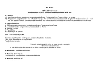 OFICINA
TEMA: Gênero Textual
Implementando o CBC e ampliando o Letramento do 6º ao 9º ano.
1 - Objetivos
1.1 Identificar os gêneros textuais nos livros didáticos do Ensino Fundamental/Anos Finais, revistas e ou jornais.
1.2 Proporcionar aos participantes uma reflexão teórica que lhes permita apropriar-se do conceito de gênerotextual, de modo que, a partir
daí, eles possam construir, com liberdade e segurança, uma prática pedagógica consistente no campo da leitura e produção de textos.
2 - Material de apoio
 CBC de todos os componentes curriculares do Ensino Fundamental/Anos Finais.
 Livros didáticos dos componentes curriculares do 6º ao 9º ano.
 Revistas e jornais.
 Papel Ofício.
3 - Organização da Oficina
Data: 17/08/2013Duração: 4h
Organizar os participantes em 07 grupos, para a realização das atividades.
Cada grupo deverá eleger um coordenador;
Função do coordenador:
 Garantir a participação de todos do grupo durante a atividade;
 Direcionar toda a atividade;
 Ser responsável pela otimização do tempo e finalização da atividade no grupo;
4 - Atividades a serem desenvolvidas
1º Momento – Duração: 1h
Consolidando os conhecimentos sobre Gêneros textuais.
2º Momento – Duração: 2h

 