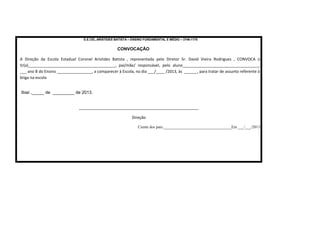 E.E.CEL.ARISTIDES BATISTA – ENSINO FUNDAMENTAL E MÉDIO – 3746-1170

CONVOCAÇÃO
A Direção da Escola Estadual Coronel Aristides Batista , representada pelo Diretor Sr. David Vieira Rodrigues , CONVOCA o
Sr(a)________________________________________, pai/mãe/ responsável, pelo aluno___________________________________,
___ ano B do Ensino ________________, a comparecer à Escola, no dia ___/____ /2013, às ______, para tratar de assunto referente à
briga na escola
Ibiaí ,_____ de _________ de 2013.
_______________________________________________________
Direção
Ciente dos pais:__________________________________Em ___/___/2013

 