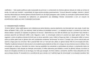 Justificativa: : Este projeto justifica-se pela necessidade de promover o conhecimento de diversos gêneros textuais em todas as turmas da
escola, de modo que, também, o aprendizado da língua escrita aconteça prazerosamente. Torna-se relevante investigar, entender e discutir
assuntos relacionados aos diversos gêneros textuais fazendo uso da língua portuguesa culta e auxiliar na construção e aprimoramento textual.
Aponta-se também a necessidade de realizarmos um planejamento que estabeleça métodos convenientes e com um conjunto de
procedimentos e ações que visem à realização de tal projeto.

IV. FUNDAMENTAÇÃO TEÓRICA
O termo “gênero”, antes usado apenas como referência aos textos literários, assume atualmente uma dimensão bem mais ampla. A partir das
ideias de Bakhtin (1992, p.279), que relaciona “todas as esferas da atividades humana (...) à utilização da língua” e considera que cada uma
dessas esferas “comporta um repertório de gêneros do discurso”, desenvolveu-se uma série de estudos que nos permitem hoje entender o
processo assumido por Marcuschi (2002, p.22). Segundo o autor, “a comunicação verbal só é possível por algum gênero textual”. Para
organizar o ensino de gêneros textuais de forma que os alunos aprendam mais e melhor a língua que falam, é interessante refletir um pouco
sobre as razões pelas quais os gêneros têm sido considerados excelentes "ferramentas" de ensino. É simples: são a forma natural pela qual
usamos a língua para nos comunicar. Não é possível falar nem um "bom-dia" sem utilizar um gênero textual. Não há comunicação sem eles.
Trabalhar os gêneros textuais em sala de aula é uma excelente oportunidade de se lidar com a língua nos seus diversos usos do cotidiano. Se a
comunicação se realiza por intermédio dos textos, deve-se possibilitar aos estudantes a oportunidade de produzir e compreender textos de
maneira adequada a cada situação de interação comunicativa. A melhor alternativa para trabalhar o ensino de gêneros textuais é envolver os
alunos em situações concretas de uso da língua, de modo que consigam, de forma criativa e consciente, escolher meios adequados aos fins
que se deseja alcançar. É necessário ter a consciência de que a escola é um “autêntico lugar de comunicação” e as situações escolares “são

 