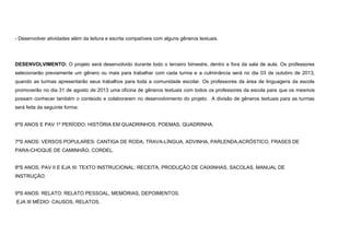 - Desenvolver atividades além da leitura e escrita compatíveis com alguns gêneros textuais.

DESENVOLVIMENTO: O projeto será desenvolvido durante todo o terceiro bimestre, dentro e fora da sala de aula. Os professores
selecionarão previamente um gênero ou mais para trabalhar com cada turma e a culminância será no dia 03 de outubro de 2013,
quando as turmas apresentarão seus trabalhos para toda a comunidade escolar. Os professores da área de linguagens da escola
promoverão no dia 31 de agosto de 2013 uma oficina de gêneros textuais com todos os professores da escola para que os mesmos
possam conhecer também o conteúdo e colaborarem no desenvolvimento do projeto. A divisão de gêneros textuais para as turmas
será feita da seguinte forma:

6ºS ANOS E PAV 1º PERÍODO: HISTÓRIA EM QUADRINHOS, POEMAS, QUADRINHA.

7ºS ANOS: VERSOS POPULARES: CANTIGA DE RODA, TRAVA-LÍNGUA, ADVINHA, PARLENDA,ACRÓSTICO, FRASES DE
PARA-CHOQUE DE CAMINHÃO, CORDEL.

8ºS ANOS, PAV II E EJA III: TEXTO INSTRUCIONAL: RECEITA, PRODUÇÃO DE CAIXINHAS, SACOLAS, MANUAL DE
INSTRUÇÃO.

9ºS ANOS: RELATO: RELATO PESSOAL, MEMÓRIAS, DEPOIMENTOS.
EJA III MÉDIO: CAUSOS, RELATOS.

 