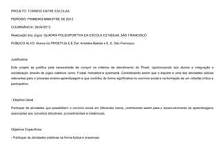 PROJETO: TORNEIO ENTRE ESCOLAS
PERÍODO: PRIMEIRO BIMESTRE DE 2013
CULMINÂNCIA: 26/04/2013
Realização dos Jogos: QUADRA POLIESPORTIVA DA ESCOLA ESTADUAL SÃO FRANCISCO
PÚBLICO ALVO: Alunos do PROETI da E.E.Cel. Aristides Batista x E. E. São Francisco.

Justificativa
Este projeto se justifica pela necessidade de cumprir os critérios de atendimento do Proeti, oportunizando aos alunos a integração e
socialização através de jogos coletivos como: Futsal, Handebol e queimada. Considerando assim que o esporte é uma das atividades lúdicas
relevantes para o processo ensino-aprendizagem e que contribui de forma significativa no convívio social e na formação de um cidadão crítico e
participativo.

- Objetivo Geral
Participar de atividades que possibilitem o convício social em diferentes meios, contribuindo assim para o desenvolvimento de aprendizagens
associadas aos conceitos atitudinais, procedimentais e intelectuais.

Objetivos Específicos:
- Participar de atividades coletivas na forma lúdica e prazerosa.

 