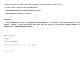 - Experimentar situações de competitividade, exercendo o respeito mútuo, a cooperação e o companheirismo.
- Estimular os alunos a participarem das atividades extraclasse.
- Contribuir para o desenvolvimento integral do aluno como ser social.
- Fomentar a prática do esporte com fins educativos.

Metodologia
O torneio acontecerá com os alunos do Proeti da E.E.Cel. Aristides Batista e E.E. São Francisco. Onde acontecerão os jogos de Futsal,
Handebol e queimada, na qual não serão cobradas regras oficiais. Serão feitas partidas entre os dois projetos eliminando o perdedor. Terá
premiação para o 1º lugar e melhor goleiro e artilheiro.

Recursos Humanos
- Direção
- Professores do PROETI
- Pessoal de apoio para preparar o lanche e demais participantes.

Recursos Materiais

 
