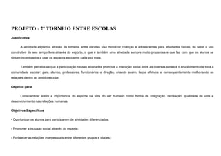 PROJETO : 2º TORNEIO ENTRE ESCOLAS
Justificativa
A atividade esportiva através de torneios entre escolas visa mobilizar crianças e adolescentes para atividades físicas, de lazer e uso
construtivo de seu tempo livre através do esporte, o que é também uma atividade sempre muito prazerosa e que faz com que os alunos se
sintam incentivados a usar os espaços escolares cada vez mais.
Também percebe-se que a participação nessas atividades promove a interação social entre as diversas séries e o envolvimento de toda a
comunidade escolar: pais, alunos, professores, funcionários e direção, criando assim, laços afetivos e consequentemente melhorando as
relações dentro do âmbito escolar.
Objetivo geral
Conscientizar sobre a importância do esporte na vida do ser humano como forma de integração, recreação, qualidade de vida e
desenvolvimento nas relações humanas.
Objetivos Específicos
- Oportunizar os alunos para participarem de atividades diferenciadas;
- Promover a inclusão social através do esporte;
- Fortalecer as relações interpessoais entre diferentes grupos e idades ;

 