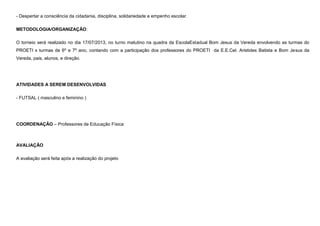 - Despertar a consciência da cidadania, disciplina, solidariedade e empenho escolar.
METODOLOGIA/ORGANIZAÇÃO:
O torneio será realizado no dia 17/07/2013, no turno matutino na quadra da EscolaEstadual Bom Jesus da Vereda envolvendo as turmas do
PROETI x turmas de 6º e 7º ano, contando com a participação dos professores do PROETI da E.E.Cel. Aristides Batista e Bom Jesus da
Vereda, pais, alunos, e direção.

ATIVIDADES A SEREM DESENVOLVIDAS
- FUTSAL ( masculino e feminino )

COORDENAÇÃO – Professores de Educação Física

AVALIAÇÃO
A avaliação será feita após a realização do projeto

 