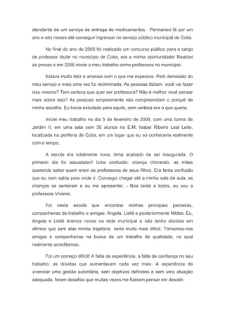 atendente de um serviço de entrega de medicamentos. Permaneci lá por um
ano e oito meses até conseguir ingressar no serviço público municipal de Cotia.

      No final do ano de 2005 foi realizado um concurso público para o cargo
de professor titular no município de Cotia, era a minha oportunidade! Realizei
as provas e em 2006 iniciei o meu trabalho como professora no município.

      Estava muito feliz e ansiosa com o que me esperava. Pedi demissão do
meu serviço e mais uma vez fui recriminada. As pessoas diziam: você vai fazer
isso mesmo? Tem certeza que quer ser professora? Não é melhor você pensar
mais sobre isso? As pessoas simplesmente não compreendiam o porquê da
minha escolha. Eu havia estudado para aquilo, com certeza era o que queria.

      Iniciei meu trabalho no dia 5 de fevereiro de 2006, com uma turma de
Jardim II, em uma sala com 35 alunos na E.M. Isabel Ribeiro Leal Leite,
localizada na periferia de Cotia, em um lugar que eu só conheceria realmente
com o tempo.

      A escola era totalmente nova, tinha acabado de ser inaugurada. O
primeiro dia foi assustador! Uma confusão: criança chorando, as mães
querendo saber quem eram as professoras de seus filhos. Era tanta confusão
que eu nem sabia para onde ir. Consegui chegar até a minha sala de aula, as
crianças se sentaram e eu me apresentei: - Boa tarde a todos, eu sou a
professora Viviane.

      Foi   nesta     escola   que   encontrei   minhas   principais   parceiras,
companheiras de trabalho e amigas: Angela, Lisliê e posteriormente Nildes. Eu,
Angela e Lisliê éramos novas na rede municipal e não tenho dúvidas em
afirmar que sem elas minha trajetória seria muito mais difícil. Tornamos-nos
amigas e companheiras na busca de um trabalho de qualidade, no qual
realmente acreditamos.

      Foi um começo difícil! A falta de experiência, a falta de confiança no seu
trabalho, as dúvidas que aumentavam cada vez mais. A experiência de
vivenciar uma gestão autoritária, sem objetivos definidos e sem uma atuação
adequada, foram desafios que muitas vezes me fizeram pensar em desistir.
 