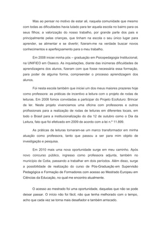 Mas ao pensar no motivo de estar ali, naquela comunidade que mesmo
com todas as dificuldades havia lutado para ter aquela escola no bairro para os
seus filhos; a valorização do nosso trabalho, por grande parte dos pais e
principalmente pelas crianças, que tinham na escola o seu único lugar para
aprender, se alimentar e se divertir; fizeram-me na verdade buscar novos
conhecimentos e aperfeiçoamento para o meu trabalho.

      Em 2008 iniciei minha pós – graduação em Psicopedagogia Institucional,
na UNIFIEO em Osasco. As inquietações, diante das inúmeras dificuldades de
aprendizagens dos alunos, fizeram com que fosse necessária essa formação,
para poder de alguma forma, compreender o processo aprendizagem dos
alunos.

      Foi nesta escola também que iniciei um dos meus maiores prazeres hoje
como professora: as práticas de incentivo a leitura com o projeto de rodas de
leituras. Em 2008 fomos convidadas a participar do Projeto Ecofuturo: Brincar
de ler. Neste projeto vivenciamos uma oficina com professores e outros
profissionais para a realização de rodas de leituras em diferentes locais, em
todo o Brasil para a institucionalização do dia 12 de outubro como o Dia da
Leitura, fato que foi efetivado em 2009 de acordo com a lei n.º 11.899.

      As práticas de leituras tornaram-se um marco transformador em minha
atuação como professora, tanto que passou a ser para mim objeto de
investigação e pesquisa.

      Em 2010 mais uma nova oportunidade surge em meu caminho. Após
novo concurso público, ingresso como professora adjunta, também no
município de Cotia, passando a trabalhar em dois períodos. Além disso, surge
a possibilidade de realização do curso de Pós-Graduação em Supervisão
Pedagógica e Formação de Formadores com acesso ao Mestrado Europeu em
Ciências da Educação, no qual me encontro atualmente.


      O acesso ao mestrado foi uma oportunidade, daquelas que não se pode
deixar passar. O início não foi fácil, não que tenha melhorado com o tempo,
acho que cada vez se torna mais desafiador e também arriscado.
 