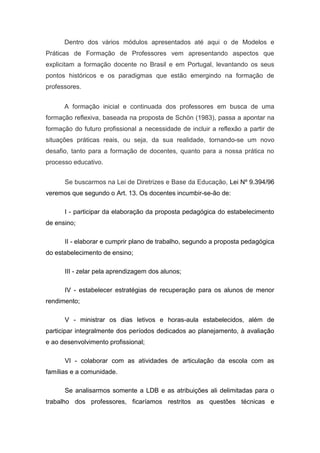 Dentro dos vários módulos apresentados até aqui o de Modelos e
Práticas de Formação de Professores vem apresentando aspectos que
explicitam a formação docente no Brasil e em Portugal, levantando os seus
pontos históricos e os paradigmas que estão emergindo na formação de
professores.


      A formação inicial e continuada dos professores em busca de uma
formação reflexiva, baseada na proposta de Schön (1983), passa a apontar na
formação do futuro profissional a necessidade de incluir a reflexão a partir de
situações práticas reais, ou seja, da sua realidade, tornando-se um novo
desafio, tanto para a formação de docentes, quanto para a nossa prática no
processo educativo.


      Se buscarmos na Lei de Diretrizes e Base da Educação, Lei Nº 9.394/96
veremos que segundo o Art. 13. Os docentes incumbir-se-ão de:

      I - participar da elaboração da proposta pedagógica do estabelecimento
de ensino;

      II - elaborar e cumprir plano de trabalho, segundo a proposta pedagógica
do estabelecimento de ensino;

      III - zelar pela aprendizagem dos alunos;

      IV - estabelecer estratégias de recuperação para os alunos de menor
rendimento;

      V - ministrar os dias letivos e horas-aula estabelecidos, além de
participar integralmente dos períodos dedicados ao planejamento, à avaliação
e ao desenvolvimento profissional;

      VI - colaborar com as atividades de articulação da escola com as
famílias e a comunidade.

      Se analisarmos somente a LDB e as atribuições ali delimitadas para o
trabalho dos professores, ficaríamos restritos as questões técnicas e
 