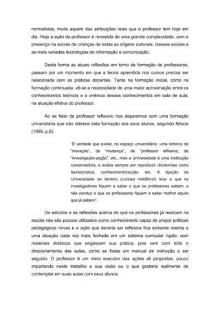 normalistas, muito aquém das atribuições reais que o professor tem hoje em
dia. Hoje a ação do professor é revestida de uma grande complexidade, com a
presença na escola de crianças de todas as origens culturais, classes sociais e
as mais variadas tecnologias de informação e comunicação.

      Desta forma as atuais reflexões em torno da formação de professores,
passam por um momento em que a teoria aprendida nos cursos precisa ser
relacionada com as práticas docentes. Tanto na formação inicial, como na
formação continuada, vê-se a necessidade de uma maior aproximação entre os
conhecimentos teóricos e a vivência desses conhecimentos em sala de aula,
na atuação efetiva do professor.

      Ao se falar de professor reflexivo nos deparamos com uma formação
universitária que não oferece esta formação aos seus alunos, segundo Nóvoa
(1999, p.6):

                   “É verdade que existe, no espaço universitário, uma retórica de
                   “inovação”,       de     “mudança”,   de     “professor   reflexivo,   de
                   “investigação-acção”, etc.; mas a Universidade é uma instituição
                   conservadora, e acaba sempre por reproduzir dicotomias como
                   teoria/prática,        conhecimento/acção,     etc.   A    ligação     da
                   Universidade ao terreno (curiosa metáfora!) leva a que os
                   investigadores fiquem a saber o que os professores sabem, e
                   não conduz a que os professores fiquem a saber melhor aquilo
                   que já sabem”.


      Os estudos e as reflexões acerca do que os professores já realizam na
escola não são poucos utilizados como conhecimento capaz de propor práticas
pedagógicas novas e a ação que deveria ser reflexiva fica somente restrita a
uma atuação cada vez mais fechada em um sistema curricular rígido, com
materiais didáticos que engessam sua prática, pois vem com todo o
direcionamento das aulas, como se fosse um manual de instrução a ser
seguido. O professor é um mero executor das ações ali propostas, pouco
importando neste trabalho a sua visão ou o que gostaria realmente de
contemplar em suas aulas com seus alunos.
 