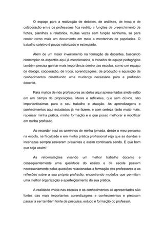 O espaço para a realização de debates, de análises, de troca e de
colaboração entre os professores fica restrito a funções de preenchimento de
fichas, planilhas e relatórios, muitas vezes sem função nenhuma, só para
contar como mais um documento em meio a montanhas de papeladas. O
trabalho coletivo é pouco valorizado e estimulado.

      Além de um maior investimento na formação de docentes, buscando
contemplar os aspectos aqui já mencionados, o trabalho da equipe pedagógica
também precisa ganhar mais importância dentro das escolas, como um espaço
de diálogo, cooperação, de troca, aprendizagens, de produção e aquisição de
conhecimentos constituindo uma mudança necessária para a profissão
docente.

      Para muitos de nós professores as ideias aqui apresentadas ainda estão
em um campo de proposições, ideais e reflexões, que sem dúvida, são
importantíssimas para o seu trabalho e atuação. As aprendizagens e
conhecimentos aqui estudados já me fazem, e com certeza farão muito mais,
repensar minha prática, minha formação e o que posso melhorar e modificar
em minha profissão.

      Ao recordar aqui os caminhos de minha jornada, desde o meu percurso
na escola, na faculdade e em minha prática profissional vejo que as dúvidas e
incertezas sempre estiveram presentes e assim continuará sendo. E que bom
que seja assim!

      As    reformulações    visando    um    melhor       trabalho   docente   e
consequentemente      uma   qualidade   do   ensino    e    da   escola   passam
necessariamente pelas questões relacionadas a formação dos professores e as
reflexões sobre a sua própria profissão, encontrando modelos que permitam
uma melhor organização e aperfeiçoamento da sua prática.

      A realidade vivida nas escolas e os conhecimentos ali apresentados são
fontes das mais importantes aprendizagens e conhecimentos e precisam
passar a ser também fonte de pesquisa, estudo e formação do professor.
 