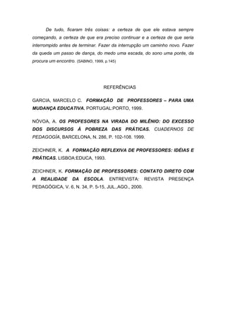 De tudo, ficaram três coisas: a certeza de que ele estava sempre
começando, a certeza de que era preciso continuar e a certeza de que seria
interrompido antes de terminar. Fazer da interrupção um caminho novo. Fazer
da queda um passo de dança, do medo uma escada, do sono uma ponte, da
procura um encontro. (SABINO, 1999, p.145)




                                   REFERÊNCIAS

GARCIA, MARCELO C. FORMAÇÃO DE PROFESSORES – PARA UMA
MUDANÇA EDUCATIVA. PORTUGAL:PORTO, 1999.

NÓVOA, A. OS PROFESORES NA VIRADA DO MILÊNIO: DO EXCESSO
DOS DISCURSOS À POBREZA DAS PRÁTICAS. CUADERNOS DE
PEDAGOGÍA, BARCELONA, N. 286, P. 102-108. 1999.

ZEICHNER, K. A FORMAÇÃO REFLEXIVA DE PROFESSORES: IDÉIAS E
PRÁTICAS. LISBOA:EDUCA, 1993.

ZEICHNER, K. FORMAÇÃO DE PROFESSORES: CONTATO DIRETO COM
A   REALIDADE       DA   ESCOLA.      ENTREVISTA:    REVISTA   PRESENÇA
PEDAGÓGICA, V. 6, N. 34, P. 5-15, JUL.,AGO., 2000.
 