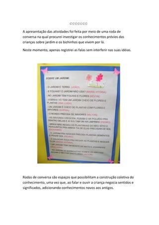ccccccc
A apresentação das atividades foi feita por meio de uma roda de
conversa na qual procurei investigar os conhecimentos prévios das
crianças sobre jardim e os bichinhos que vivem por lá.

Neste momento, apenas registrei as falas sem interferir nas suas idéias.




Rodas de conversa são espaços que possibilitam a construção coletiva do
conhecimento, uma vez que, ao falar e ouvir a criança negocia sentidos e
significados, adicionando conhecimentos novos aos antigos.
 