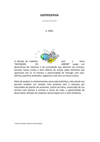 JUSTIFICATIVA
                                          ccccccccc


                                              A IDÉIA




A decisão de trabalhar                          com       o       tema
“BICHINHOS            DE                        JARDIM” surgiu em
decorrência do interesse e da curiosidade que observei nas crianças,
durante nossas visitas a área externa da escola, pelos bichinhos que
apareciam por lá. Já tivemos a oportunidade de interagir com tatu-
bolinha, joaninha, borboleta, vagalume e até com um louva-a-Deus.

Além de ampliar os conhecimentos acerca dos bichinhos, este estudo nos
permite também um contato mais próximo com a natureza por
intermédio do plantio de sementes, cultivo da horta, construção de um
terrário com plantas e animais e acima de tudo, a oportunidade de
desenvolver atitudes de respeito e preservação com o meio ambiente.




                                                 .




*crédito da imagem: Mauricio Rocha designer
 