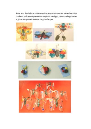 Além das borboletas ultimamente povoarem nossos desenhos elas
também se fizeram presentes na pintura mágica, na modelagem com
argila e no aproveitamento de garrafas pet.
 