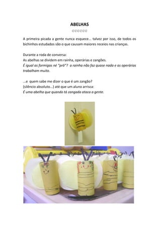 ABELHAS
                               cccccc
A primeira picada a gente nunca esquece... talvez por isso, de todos os
bichinhos estudados são o que causam maiores receios nas crianças.

Durante a roda de conversa:
As abelhas se dividem em rainha, operárias e zangões.
É igual as formigas né “prô”? a rainha não faz quase nada e as operárias
trabalham muito.

...e quem sabe me dizer o que é um zangão?
(silêncio absoluto...) até que um aluno arrisca:
É uma abelha que quando tá zangada ataca a gente.
 