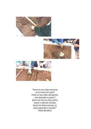 “Como eu vou saber da terra,
     se eu nunca me sujar?
Como eu vou saber das gentes,
    sem aprender a gostar?
Quero ver com os meus olhos,
   quero a vida até o fundo,
  Quero ter barro nos pés, eu
  quero aprender o mundo!”
         Pedro Bandeira
 