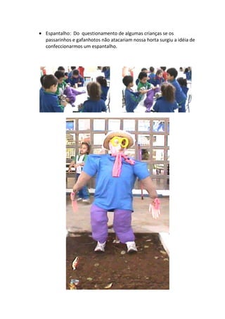 Espantalho: Do questionamento de algumas crianças se os
passarinhos e gafanhotos não atacariam nossa horta surgiu a idéia de
confeccionarmos um espantalho.
 