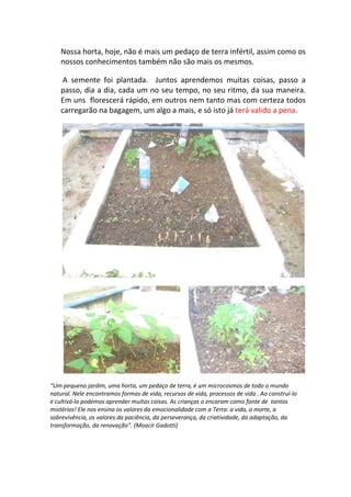 Nossa horta, hoje, não é mais um pedaço de terra infértil, assim como os
    nossos conhecimentos também não são mais os mesmos.

     A semente foi plantada. Juntos aprendemos muitas coisas, passo a
    passo, dia a dia, cada um no seu tempo, no seu ritmo, da sua maneira.
    Em uns florescerá rápido, em outros nem tanto mas com certeza todos
    carregarão na bagagem, um algo a mais, e só isto já terá valido a pena.




“Um pequeno jardim, uma horta, um pedaço de terra, é um microcosmos de todo o mundo
natural. Nele encontramos formas de vida, recursos de vida, processos de vida . Ao construí-lo
e cultivá-lo podemos aprender muitas coisas. As crianças o encaram como fonte de tantos
mistérios! Ele nos ensina os valores da emocionalidade com a Terra: a vida, a morte, a
sobrevivência, os valores da paciência, da perseverança, da criatividade, da adaptação, da
transformação, da renovação”. (Moacir Gadotti)
 