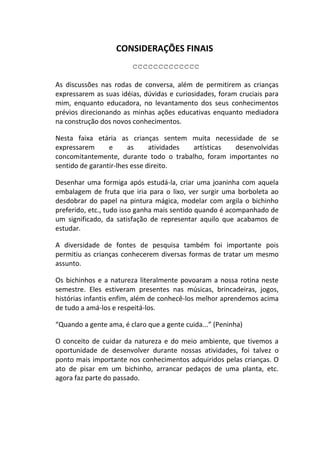 CONSIDERAÇÕES FINAIS
                        ccccccccccccc

As discussões nas rodas de conversa, além de permitirem as crianças
expressarem as suas idéias, dúvidas e curiosidades, foram cruciais para
mim, enquanto educadora, no levantamento dos seus conhecimentos
prévios direcionando as minhas ações educativas enquanto mediadora
na construção dos novos conhecimentos.

Nesta faixa etária as crianças sentem muita necessidade de se
expressarem      e      as     atividades artísticas desenvolvidas
concomitantemente, durante todo o trabalho, foram importantes no
sentido de garantir-lhes esse direito.

Desenhar uma formiga após estudá-la, criar uma joaninha com aquela
embalagem de fruta que iria para o lixo, ver surgir uma borboleta ao
desdobrar do papel na pintura mágica, modelar com argila o bichinho
preferido, etc., tudo isso ganha mais sentido quando é acompanhado de
um significado, da satisfação de representar aquilo que acabamos de
estudar.

A diversidade de fontes de pesquisa também foi importante pois
permitiu as crianças conhecerem diversas formas de tratar um mesmo
assunto.

Os bichinhos e a natureza literalmente povoaram a nossa rotina neste
semestre. Eles estiveram presentes nas músicas, brincadeiras, jogos,
histórias infantis enfim, além de conhecê-los melhor aprendemos acima
de tudo a amá-los e respeitá-los.

“Quando a gente ama, é claro que a gente cuida...” (Peninha)

O conceito de cuidar da natureza e do meio ambiente, que tivemos a
oportunidade de desenvolver durante nossas atividades, foi talvez o
ponto mais importante nos conhecimentos adquiridos pelas crianças. O
ato de pisar em um bichinho, arrancar pedaços de uma planta, etc.
agora faz parte do passado.
 