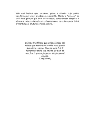 Vale aqui lembrar que, pequenos gestos e atitudes hoje podem
transformarem se em grandes ações amanhã. Plantar a “semente” de
uma nova geração que além de conhecer, compreender, respeitar e
admirar a natureza também reconheça-se como parte integrante dela é
primordial para o futuro do nosso planeta.




         Ensina a teus filhos o que temos ensinado aos
         nossos: que a terra é nossa mãe. Tudo quanto
          fere a terra – fere os filhos da terra. [...]. O
          homem não tece a teia da vida. Ele é um de
         seus fios. O que ele faz para a teia faz para si
                             próprio.
                          (Chief Seattle)
 