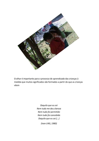 O olhar é importante para o processo de aprendizado das crianças à
medida que muitos significados são formados a partir do que as crianças
vêem




                          Daquilo que eu sei
                       Nem tudo me deu clareza
                        Nem tudo foi permitido
                        Nem tudo foi concebido
                        Daquilo que eu sei.[...]

                           (Ivan LINS, 1980)
 