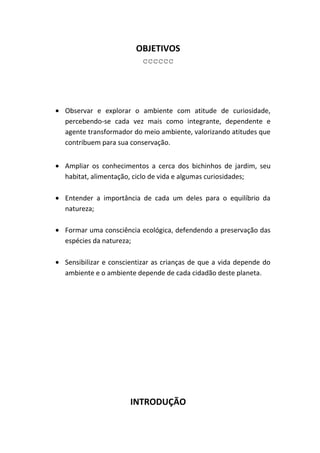 OBJETIVOS
                        cccccc




Observar e explorar o ambiente com atitude de curiosidade,
percebendo-se cada vez mais como integrante, dependente e
agente transformador do meio ambiente, valorizando atitudes que
contribuem para sua conservação.


Ampliar os conhecimentos a cerca dos bichinhos de jardim, seu
habitat, alimentação, ciclo de vida e algumas curiosidades;

Entender a importância de cada um deles para o equilíbrio da
natureza;

Formar uma consciência ecológica, defendendo a preservação das
espécies da natureza;

Sensibilizar e conscientizar as crianças de que a vida depende do
ambiente e o ambiente depende de cada cidadão deste planeta.




                    INTRODUÇÃO
 