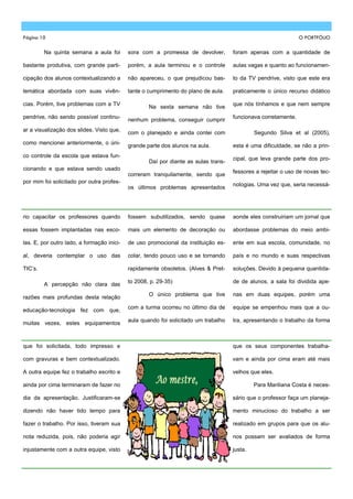 Página 10                                                                                                       O PORTFÓLIO

         Na quinta semana a aula foi        sora com a promessa de devolver,         foram apenas com a quantidade de

bastante produtiva, com grande parti-       porém, a aula terminou e o controle      aulas vagas e quanto ao funcionamen-

cipação dos alunos contextualizando a       não apareceu, o que prejudicou bas-      to da TV pendrive, visto que este era

temática abordada com suas vivên-           tante o cumprimento do plano de aula.    praticamente o único recurso didático

cias. Porém, tive problemas com a TV                                                 que nós tínhamos e que nem sempre
                                                    Na sexta semana não tive
pendrive, não sendo possível continu-                                                funcionava corretamente.
                                            nenhum problema, conseguir cumprir
ar a visualização dos slides. Visto que,
                                            com o planejado e ainda contei com                Segundo Silva et al (2005),
como mencionei anteriormente, o úni-
                                            grande parte dos alunos na aula.         esta é uma dificuldade, se não a prin-
co controle da escola que estava fun-
                                                                                     cipal, que leva grande parte dos pro-
                                                    Daí por diante as aulas trans-
cionando e que estava sendo usado
                                                                                     fessores a rejeitar o uso de novas tec-
                                            correram tranquilamente, sendo que
por mim foi solicitado por outra profes-
                                                                                     nologias. Uma vez que, seria necessá-
                                            os últimos problemas apresentados




rio capacitar os professores quando         fossem subutilizados, sendo quase        aonde eles construiriam um jornal que

essas fossem implantadas nas esco-          mais um elemento de decoração ou         abordasse problemas do meio ambi-

las. E, por outro lado, a formação inici-   de uso promocional da instituição es-    ente em sua escola, comunidade, no

al, deveria contemplar o uso das            colar, tendo pouco uso e se tornando     país e no mundo e suas respectivas

TIC’s.                                      rapidamente obsoletos. (Alves & Pret-    soluções. Devido à pequena quantida-

                                            to 2008, p. 29-35)                       de de alunos, a sala foi dividida ape-
         A percepção não clara das
                                                    O único problema que tive        nas em duas equipes, porém uma
razões mais profundas desta relação
                                            com a turma ocorreu no último dia de     equipe se empenhou mais que a ou-
educação-tecnologia fez com que,
                                            aula quando foi solicitado um trabalho   tra, apresentando o trabalho da forma
muitas vezes, estes equipamentos



que foi solicitada, todo impresso e                                                  que os seus componentes trabalha-

com gravuras e bem contextualizado.                                                  vam e ainda por cima eram até mais

A outra equipe fez o trabalho escrito e                                              velhos que eles.

ainda por cima terminaram de fazer no                                                         Para Mariliana Costa é neces-

dia da apresentação. Justificaram-se                                                 sário que o professor faça um planeja-

dizendo não haver tido tempo para                                                    mento minucioso do trabalho a ser

fazer o trabalho. Por isso, tiveram sua                                              realizado em grupos para que os alu-

nota reduzida, pois, não poderia agir                                                nos possam ser avaliados de forma

injustamente com a outra equipe, visto                                               justa.
 