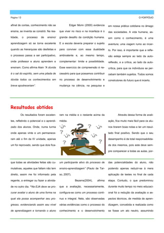 Página 12                                                                                                     O PORTFÓLIO


afinal de contas, conhecimento não se               Edgar Morin (2000) evidencia   em nossa prática cotidiana no âmago

ensina, se inventa se constrói. Na rea-    que viver no risco e na incerteza é o   das sociedades. A vida humana, as-
lidade,     o   processo   de   ensino/    grande desafio da condição humana.      sim como o conhecimento, é uma

aprendizagem só se torna excelente         E a escola deveria preparar o sujeito   aventura; uma viagem rumo ao incer-
quando as hierarquias são desfeitas e      para conviver com essa dualidade        to. Por isso, é importante que a refle-

o processo passa a ser participativo,      ambivalente e, ao mesmo tempo,          xão esteja sempre ao lado da auto-

onde professor e aluno aprendem e          complementar: limite e possibilidade.   reflexão, e a crítica, ao lado da auto-

ensinam. Como afirma Alain ”A dúvida       Esse exercício de compreensão é ne-     crítica, para que os indivíduos se per-

é o sal do espírito, sem uma pitada de     cessário para que possamos contribuir   cebam também sujeitos. Todos somos
dúvida todos os conhecimentos em           no processo de desenvolvimento e        construtores do futuro que é incerto.

breve apodreceriam”.                       mudança na ciência, na pesquisa e




Resultados obtidos
          Os resultados foram excelen-     ram na média e o restante acima da              Através dessa forma de avali-

tes, refletindo o potencial e o aprendi-   média.                                  ação, fica muito mais fácil para os alu-

zado dos alunos. Onde, numa turma                                                  nos tirarem boas notas e ter um resul-

onde apenas vinte e um permanece-                                                  tado final positivo. Sendo que o seu

ram até o fim da IV unidade, apenas                                                desempenho é de total responsabilida-

um foi reprovado, sendo que dois fica-                                             de dos mesmos, pois este deve sem-

                                                                                   pre comparecer a todas as aulas, por-



que todas as atividades feitas são cu-     um participante ativo do processo de    das potencialidades do aluno, não

mulativas, aqueles que faltam não tem      ensino-aprendizagem” (Paulo de Tar-     podendo apenas reduzir-se à mera

direito, assim me foi informado pela       so, 2007).                              aplicação de testes no final de cada

regente, a entregar ou fazer a ativida-                 Bezerra(2004),    afirma   etapa. Contudo, o que predominou

de no outro dia. “Na EJA deve se pro-      que a avaliação, necessariamente,       durante muito tempo no meio educaci-

curar avaliar o aluno de uma forma na      configura-se como um processo contí-    onal foi a redução da avaliação a as-

qual ela possa acompanhar seu pro-         nuo e integral. Nela, são observadas    pectos técnicos, de medida de apren-

gresso, evidenciando assim seu nível       várias evidências como o processo do    dizagem, concebida e realizada como

de aprendizagem e tornando o aluno         conhecimento e o desenvolvimento        se fosse um ato neutro, assumindo
 
