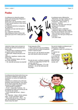 Volume 1, edição 1                                                                                                Página 15



Piadas
A professora do Joãozinho estava                                                     A professora para a Mariazinha:
dando aula de Educação Religiosa e                                                   - Mariazinha, me diga 3 partes do cor-
perguntou a classe:                                                                  po que comecem com a letra D.
Quem quer ir pro céu levanta a mão?                                                  - Hummmm.... Dedo, Dente... e
Aí todo mundo levantou a mão menos                                                   huummm... Dentina!
o Joãozinho.                                                                         - Muito bem, vai levar uma nota que
A professora estranhou e perguntou                                                   começa com D também!
ao Joãozinho:                                                                        - Dez! Oba!
Joãozinho por que você não quer ir                                                   E virando-se para o Joãozinho:
pro céu?                                                                             - Joãozinho, agora me diga 3 partes
Aí o Joãozinho respondeu:                                                            do corpo que comecem com a letra Z.
Não professora é que a minha mãe                                                     - Zóio, Zouvido e Zoreia, fessora!
disse que é pra mim ir direto para ca-                                               - Vai levar uma nota que começa com
sa.                                                                                  Z também!
                                                                                     - Um zoito? Oba!




Joãozinho chega muito animado do            O pai pergunta à filha:                  Na aula de religião a professora per-
primeiro dia de aula na escola e diz        — Filha, você acha que sua professo-     gunta para o Joãozinho:
para a mãe:                                 ra desconfia que eu estou te ajudando    — Joãozinho, quem foi a primeira mu-
— Manhê! Hoje a professora ensinou          a fazer a lição de casa?                 lher?
pra gente qual é a mão direita!                                                      E o garoto res-
                                            Acho que sim, pai. Ela até já me disse
— Muito bem. Mostre ela para a ma-                                                   ponde:
                                            que você deveria voltar pra escola!
mãe.                                                                                 — Pô, professo-
Joãozinho, orgulhoso, mostra a mão                                                   ra, eu não vou
para a mãe.                                                                          falar da minha
— Ótimo! Parabéns! Agora, me mos-                                                    vida sexual na
tre a mão esquerda!                         Na sala de aula, o professor pergunta:   frente de todo
— Ah, isso ela vai ensinar só amanhã!       — Quem é o autor grego da frase "Só      mundo, né?
                                            sei que nada sei"?
                                            E o Joãozinho responde:— É o Lula,
                                            professor... Eu só não sabia que ele
                                            era grego...




A professora da primeira série levou sua
turma para a delegacia, para que eles
soubessem um pouco do trabalho dos
policiais.
Joãozinho viu cartazes com a foto dos
bandidos mais procurados. Ficou olhan-
do por alguns segundos até que apon-
tou para um deles e perguntou:
– Esse bandido é perigoso?
– É sim! – respondeu o policial – Os
investigadores estão procurando por ele
há mais de oito meses!
– Como vocês são burros! – disse o
garoto.
– Er, desculpe – disse o oficial, embara-
çado – O que você disse, rapaz?
– Que vocês são burros... Poxa... Por
que não prenderam o ladrão quando
tiraram essa foto dele?
 