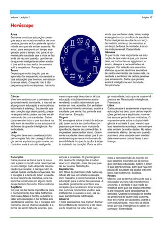 Volume 1, edição 1                                                                                                 Página 17


Horóscopo
Áries                                                                              ainda que conhecer dele; talvez esteja
Somente uma boa educação conse-                                                    enxergando com os olhos da saudade.
gue expor ao mundo o melhor de uma                                                 Toda inteligência resulta de um terço
pessoa; jamais se locuplete de oportu-                                             de instinto, um terço de memória, e
nidade em que ela estiver ausente. No                                              um terço de força de vontade; é a so-
amor, para sempre é um tempo exa-                                                  ma indispensável. Capacidade.
gerado, pois o tempo não para; é so-                                               Gêmeos
mente pela saudade que a vida se faz                                               O que há de mais importante na edu-
lenta de vez em quando. Lembre-se                                                  cação de real valor é que, por causa
de que ser inteligente é saber aceitar                                             dela, os horizontes se agigantam; e
o que está ao seu redor de maneira                                                 assim, desejos e necessidades se
sutil e respeitosa. Perspicácia.                                                   integram. Em relação aos assuntos
Touro                                                                              afetivos, quando sentimos saudades
Depois que muito daquilo que se                                                    de certos momentos da nossa vida, na
aprendeu for esquecido, nos restará a                                              verdade a sentimos de certas pessoas
boa educação que tivemos; ser educa-                                               que estavam lá. Saiba que jamais
do é ser sábio. O mundo não é tão                                                  existirá inteligência sem bondade.
pequeno quanto você pensa, há muito                                                Simplicidade.



Câncer                                    mesmo que seja descoberto. A boa           gir maturidade, tudo que se ouve e vê
Viver em sintonia com o universo exi-     educação indubitavelmente acaba            precisa ser filtrado pela inteligência.
ge crescimento constante, e isso só se    revelando o sábio adormecido que           Franqueza.
alcança com educação e consciência;       existe em nós, acredite. Em se tratan-     Libra
tudo mais é adereço. Se permitir que      do de envolvimento amoroso, aceite a       Cada pessoa é exatamente o que sua
seu coração siga desocupado, prepa-       saudade que sente; faz parte de sua        educação fez dela, com certas imposi-
re-se para vê-lo passar os dias se ali-   vida interior. Emoção.                     ções genéticas e espirituais, mas es-
mentando de com saudades. Saber           Virgem                                     tas sempre poderão ser moldadas. O
compreender tudo o que acontece na        Só se engana sobre o valor da educa-       impressionante sobre a dupla inteli-
vida sem se revoltar ou se autopunir é    ção quem nunca se confrontou com           gência e cortesia é que, mesmo que
sinônimo de grande inteligência. Au-      pessoas que vivem num mundo de             isso raramente aconteça, nem sempre
tenticidade.                              ignorância; depois de conhecê-las, é       elas andam de mãos dadas. No relaci-
Leão                                      impossível desacreditar nisso. Quem        onamento afetivo, de vez em quando
Ninguém deve ser considerado tolo         sente saudades deve saber que é um         acontece uma saudade sem medida
pelo simples fato de conseguir disfar-    sentimento que nasce muito mais da         dele mesmo em outras fases. Lem-
çar certos equívocos que comete; ao       sensibilidade do que da razão; é obje-     brança.
contrário, este é um ato inteligente,     to instalado no coração. Para se atin-



Escorpião                                 senças e ocasiões. O grande gesto          mais a compreensão do mundo em
Cada pessoa se torna para os seus         dos realmente inteligentes é saber         que estamos inseridos só se conse-
pais e para o mundo uma recompensa        ouvir com atenção, mais do que que-        gue com boa educação. Sobre o amor
ou um castigo, tudo depende da edu-       rer ser ouvido. Satisfação.                e sua sobrevivência, sem que haja um
cação que recebe; é daí que vêm di-       Capricórnio                                pouco de saudade ela acaba indo em-
versas outras verdades universais. Se     Um bloco de mármore pode nada sig-         bora, não sobrevive. Sutileza.
o coração é a terra do amor, a sauda-     nificar até que um artista o esculpa       Peixes
de é a casinha da memória, uma ca-        com maestria; é como funciona a boa        Mesmo que se tenha ciência de que a
baninha construída em algum canto         educação para a alma das pessoas. A        educação sozinha não transforma o
desse terreno fecundo. Circunstância.     saudade geralmente acontece aos            universo, a verdade é que nada se
Sagitário                                 corações que souberam amar e apre-         modifica sem que ela esteja presente;
Em vez de dar tanta importância para      ciar os bons momentos vividos; aos         é pré-requisito para descobertas es-
o conhecimento dos fatos históricos,      indiferentes e avesso a isso, ela se-      senciais. Quando o coração se enche
com suas datas e heróis, o melhor a       quer cumprimenta. Motivação.               da presença de quem está ausenta,
fazer em educação é dar ênfase aos        Aquário                                    isso se chama de saudades; aceite-a
verdadeiros valores. Se o coração tem     Todos precisamos nos instruir, formar      com naturalidade, mas não se deixe
memória, ela se chama saudade; é a        bons hábitos de raciocínio e de clare-     levar por ela. Inteligência é saber re-
forma de sentir falta de amores, pre-     za de objetivos na vida; tudo isso,        começar. Serenidade.
 