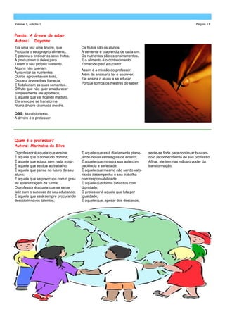 Volume 1, edição 1                                                                                        Página 19


Poesia: A árvore do saber
Autora: Dayanne
Era uma vez uma árvore, que            Os frutos são os alunos.
Produzia o seu próprio alimento,       A semente é o aprendiz de cada um.
E passou a ensinar os seus frutos,     Os nutrientes são os ensinamentos,
A produzirem o deles para              E o alimento é o conhecimento
Terem o seu próprio sustento.          Fornecido pelo educador.
Alguns não queriam
                                       Assim é a missão do professor,
Aproveitar os nutrientes,
                                       Além de ensinar a ler e escrever,
Outros aproveitavam tudo,
                                       Ele ensina o aluno a se educar,
O que a árvore lhes fornecia,
E fortaleciam as suas sementes.        Porque somos os mestres do saber.
O fruto que não quer amadurecer
Simplesmente ele apodrece,
E aquele que vai ficando maduro,
Ele cresce e se transforma
Numa árvore chamada mestre.

OBS: Moral do texto.
A árvore é o professor.




Quem é o professor?
Autora: Marinalva da Silva
O professor é aquele que ensina;       É aquele que está diariamente plane-   sente-se forte para continuar buscan-
É aquele que o conteúdo domina;        jando novas estratégias de ensino;     do o reconhecimento de sua profissão;
É aquele que educa sem nada exigir;    É aquele que ministra sua aula com     Afinal, ele tem nas mãos o poder da
É aquele que se doa ao trabalho;       paciência e seriedade;                 transformação.
É aquele que pensa no futuro de seu    É aquele que mesmo não sendo valo-
aluno;                                 rizado desempenha o seu trabalho
É aquele que se preocupa com o grau    com responsabilidade;
de aprendizagem da turma;              É aquele que forma cidadãos com
O professor é aquele que se sente      dignidade;
feliz com o sucesso do seu educando;   O professor é aquele que luta por
É aquele que está sempre procurando    igualdade;
descobrir novos talentos;              É aquele que, apesar dos descasos,
 