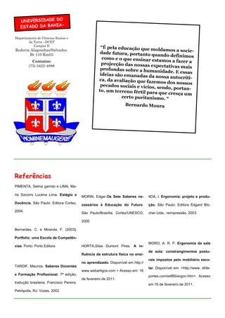 UNIVERSIDADE DO
   ESTADO DA BAHIA-

Departamento de Ciências Exatas e
        da Terra—DCET
           Campus II
                                                     “É pela educação que mo
Rodovia Alagoinhas/Salvador,                                                    ldamos a socie-
       Br 110 Km03                                   dade futura, portanto qu
                                                                               ando definimos
                                                      como e o que ensinar estam
           Contatos:                                                                os a fazer a
                                                      projecção das nossas expe
         (75) 3422-4888                                                           ctativas mais
                                                     profundas sobre a huma
                                                                               nidade. E essas
                                                     ideias são emanadas da no
                                                                                  ssa autocríti-
                                                    ca, da avaliação que fazem
                                                                                 os dos nossos
                                                     pecados sociais e vícios,
                                                                               sendo, portan-
                                                    to, um terreno fértil para
                                                                                que cresça um
                                                               certo puritanismo. “
                                                                 Bernardo Moura




Referências
PIMENTA, Selma garrido e LIMA, Ma-

ria Socorro Lucena Lima. Estágio e
                                          MORIN, Edgar.Os Sete Saberes ne-        IIDA, I. Ergonomia: projeto e produ-
Docência. São Paulo: Editora Cortez,
                                          cessários à Educação do Futuro.         ção. São Paulo: Editora Edgard Blü-
2004.
                                          São Paulo/Brasília, Cortez/UNESCO,      cher Ltda., reimpressão, 2003.

                                          2000

Bernardes, C. e Miranda, F. (2003).

Portfolio: uma Escola de Competên-
                                                                                  MORO, A. R. P. Ergonomia da sala
cias. Porto: Porto Editora                HORTA,Silas Dumont Pires. A in-
                                                                                  de aula: constrangimentos postu-
                                          fluência da estrutura física no ensi-
                                                                                  rais impostos pelo mobiliário esco-
                                          no aprendizado. Disponível em http://
TARDIF, Maurice. Saberes Docentes
                                                                                  lar. Disponível em: <http://www. efde-
                                          www.webartigos.com > Acesso em: 16
e Formação Profissional. 7ª edição,                                               portes.com/edf85/ergon.htm>. Acesso
                                          de fevereiro de 2011.
tradução brasileira. Francisco Pereira.
                                                                                  em 16 de fevereiro de 2011.
Petrópolis, RJ: Vozes, 2002.
 