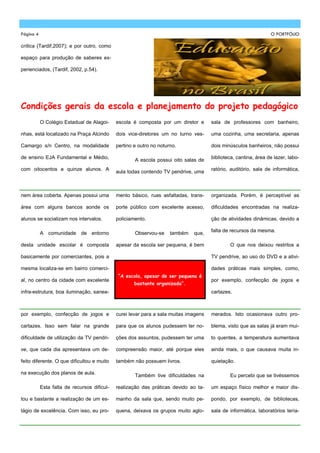 Página 4                                                                                                         O PORTFÓLIO

crítica (Tardif,2007); e por outro, como

espaço para produção de saberes ex-

perienciados, (Tardif, 2002, p.54).




Condições gerais da escola e planejamento do projeto pedagógico
           O Colégio Estadual de Alagoi-     escola é composta por um diretor e       sala de professores com banheiro,

nhas, está localizado na Praça Alcindo       dois vice-diretores um no turno ves-     uma cozinha, uma secretaria, apenas

Camargo s/n Centro, na modalidade            pertino e outro no noturno.              dois minúsculos banheiros, não possui

de ensino EJA Fundamental e Médio,                                                    biblioteca, cantina, área de lazer, labo-
                                                     A escola possui oito salas de
com oitocentos e quinze alunos. A                                                     ratório, auditório, sala de informática,
                                             aula todas contendo TV pendrive, uma



nem área coberta. Apenas possui uma          mento básico, ruas asfaltadas, trans-    organizada. Porém, é perceptível as

área com alguns bancos aonde os              porte público com excelente acesso,      dificuldades encontradas na realiza-

alunos se socializam nos intervalos.         policiamento.                            ção de atividades dinâmicas, devido a

                                                                                      falta de recursos da mesma.
           A comunidade de entorno                   Observou-se     também   que,

desta unidade escolar é composta             apesar da escola ser pequena, é bem              O que nos deixou restritos a

basicamente por comerciantes, pois a                                                  TV pendrive, ao uso do DVD e a ativi-

mesma localiza-se em bairro comerci-                                                  dades práticas mais simples, como,
                                             “A escola, apesar de ser pequena é
al, no centro da cidade com excelente                                                 por exemplo, confecção de jogos e
                                                     bastante organizada”.
infra-estrutura, boa iluminação, sanea-                                               cartazes.



por exemplo, confecção de jogos e            curei levar para a sala muitas imagens   merados. Isto ocasionava outro pro-

cartazes. Isso sem falar na grande           para que os alunos pudessem ter no-      blema, visto que as salas já eram mui-

dificuldade de utilização da TV pendri-      ções dos assuntos, pudessem ter uma      to quentes, a temperatura aumentava

ve, que cada dia apresentava um de-          compreensão maior, até porque eles       ainda mais, o que causava muita in-

feito diferente. O que dificultou e muito    também não possuem livros.               quietação.

na execução dos planos de aula.
                                                     Também tive dificuldades na              Eu percebi que se tivéssemos

           Esta falta de recursos dificul-   realização das práticas devido ao ta-    um espaço físico melhor e maior dis-

tou e bastante a realização de um es-        manho da sala que, sendo muito pe-       pondo, por exemplo, de bibliotecas,

tágio de excelência. Com isso, eu pro-       quena, deixava os grupos muito aglo-     sala de informática, laboratórios tería-
 