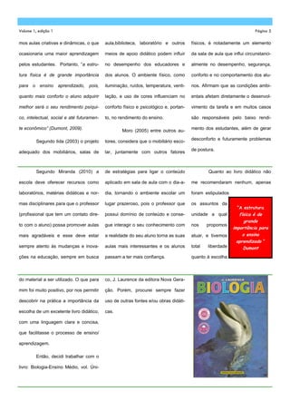 Volume 1, edição 1                                                                                                    Página 5

mos aulas criativas e dinâmicas, o que     aula,biblioteca, laboratório e outros      físicos, é notadamente um elemento

ocasionaria uma maior aprendizagem         meios de apoio didático podem influir      da sala de aula que influi circunstanci-

pelos estudantes. Portanto, ―a estru-      no desempenho dos educadores e             almente no desempenho, segurança,

tura física é de grande importância        dos alunos. O ambiente físico, como        conforto e no comportamento dos alu-

para o ensino aprendizado, pois,           iluminação, ruídos, temperatura, venti-    nos. Afirmam que as condições ambi-

quanto mais conforto o aluno adquirir      lação, e uso de cores influenciam no       entais afetam diretamente o desenvol-

melhor será o seu rendimento psíqui-       conforto físico e psicológico e, portan-   vimento da tarefa e em muitos casos

co, intelectual, social e até futuramen-   to, no rendimento do ensino.               são responsáveis pelo baixo rendi-

te econômico” (Dumont, 2009).                                                         mento dos estudantes, além de gerar
                                                   Moro (2005) entre outros au-
                                                                                      desconforto e futuramente problemas
         Segundo Iida (2003) o projeto     tores, considera que o mobiliário esco-
                                                                                      de postura.
adequado dos mobiliários, salas de         lar, juntamente com outros fatores



         Segundo Miranda (2010) a          de estratégias para ligar o conteúdo               Quanto ao livro didático não

escola deve oferecer recursos como         aplicado em sala de aula com o dia-a-      me recomendaram nenhum, apenas

laboratórios, matérias didáticas e nor-    dia, tornando o ambiente escolar um        foram estipulados

mas disciplinares para que o professor     lugar prazeroso, pois o professor que      os assuntos da
                                                                                                            “A estrutura
(profissional que tem um contato dire-     possui domínio de conteúdo e conse-        unidade a qual         física é de
                                                                                                                grande
to com o aluno) possa promover aulas       gue interagir o seu conhecimento com       nos     propomos
                                                                                                          importância para
mais agradáveis e esse deve estar          a realidade do seu aluno torna as suas     atuar, e tivemos         o ensino
                                                                                                            aprendizado “
sempre atento às mudanças e inova-         aulas mais interessantes e os alunos       total   liberdade        Dumont
ções na educação, sempre em busca          passam a ter mais confiança.               quanto à escolha



do material a ser utilizado. O que para    co, J. Laurence da editora Nova Gera-

mim foi muito positivo, por nos permitir   ção. Porém, procurei sempre fazer

descobrir na prática a importância da      uso de outras fontes e/ou obras didáti-

escolha de um excelente livro didático,    cas.

com uma linguagem clara e concisa,

que facilitasse o processo de ensino/

aprendizagem.

         Então, decidi trabalhar com o

livro: Biologia-Ensino Médio, vol. Úni-
 