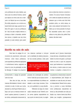 Página 8                                                                                                        O PORTFÓLIO


uma professora de outra matéria, que                                                dar as notas dos mesmos e encerrar a

daria aula nos últimos horários, sendo                                              matéria. Os alunos ficaram chocados

que depois da minha aula era o inter-                                               com a falta de respeito da mesma, por

valo e só depois que era a hora dela.                                               saberem que a minha aula não tinha

Ela então perguntou se os alunos es-                                                acabado ainda, eu ainda estava na

tavam tendo aula vaga, quando me viu                                                sala e eles estavam terminando o tra-

falou:‖Ah agora é aula da professora                                                balho que eu havia passado. Eu fiquei

tal‖. Saiu da sala e depois retornou e                                              tão assustada quanto eles e como

começou a fazer a chamada, solicitar                                                estava no meu último dia, preferir ficar

dos alunos o trabalho que ela tinha                                                 calada, não dizer nada.

passado na aula anterior para poder




Gestão na sala de aula
           Esta fase do estágio foi um     nou observar, participar e conviver       perceber que é preciso desenvolver

momento de crescimento, onde pude          com a realidade do sistema educacio-      novas técnicas, competências e habili-

vivenciar,   como   futura   professora,   nal nas escolas públicas, onde pude       dades no ensino em geral, e, principal-

uma experiência profissional aplicando                                               mente da área a qual me proponho

o conhecimento teórico adquirido ao          “Uma das maiores dificuldades é         atuar, para facilitarmos o aprendizado

longo do curso de graduação na área         manter o aluno motivado na sala de       dos alunos e manter acesa em suas
                                                           aula”
de Biologia. O estágio me proporcio-                                                 mentes e corações a chama do co-


conhecimento, o desejo de aprender         processo de construção do conheci-        cia passamos a desenvolver e assumir

cada vez mais.                             mento. Cada dia que se passa aumen-       a responsabilidade pela direção de

           Nos dias de hoje, uma das       ta a responsabilidade do professor em     atividades em sala de aula, de manei-

maiores dificuldades é manter o aluno      relação a este longo processo. Ensi-      ra independente. Dessa forma, passa-

motivado na sala, é evitar que muitos      nar, com qualidade é o nosso desafio.     mos a construir a nossa identidade

desistam ou não fiquem filando aula, é             Diferente da etapa de obser-      como profissionais, descobrindo se

fazer com que os mesmos deixem de          vação, realizada no dia 15/09/10, aon-    temos ou não afinidade com esta pro-

serem sujeitos passivos e passem a         de somos apenas espectadores do           fissão e se, mesmo diante das dificul-

ser ativos, participando ativamente do     que ocorre na sala de aula, na regên-     dades que surgirão, conseguiremos
 