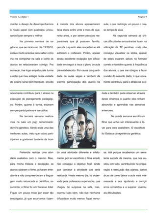 Volume 1, edição 1                                                                                                   Página 9


manter o desejo de desempenharmos         à maioria dos alunos apresentarem          aula, o que restringiu um pouco o nos-

o nosso papel com qualidade, procu-       faixa etária entre vinte e mais de qua-    so tempo de aula.

rando fazer sempre o melhor.              renta anos, e por serem pessoas res-                Na segunda semana as úni-

         Na primeira semana de re-        ponsáveis que já possuem família,          cas dificuldades encontradas foram na

gência, que se iniciou no dia 13/10/10,   percebi o quanto eles respeitam e até      utilização da TV pendrive, onde não

estava muito ansiosa para saber como      admiram o professor. Porém, apesar         consegui visualizar os slides, apesar

iria me comportar na sala e como os       dessa excelente recepção tive dificul-     de estes estarem salvos no formato

alunos se relacionariam comigo. Pra       dade em seguir a risca o plano de aula     correto e também quanto à freqüência

começar, tive logo empatia pela turma     pré-estabelecido. Por causa da quanti-     dos alunos, o que me obrigou a fazer

e notei que meu estágio nesta unidade     dade de aulas vagas e também da            revisão do assunto dado, o que nova-

de ensino seria bem tranqüilo. Devido     enorme participação dos alunos na          mente contribuiu para o atraso na exe-



novamente contribuiu para o atraso na                                               dade e também pude observar através

execução do planejamento pedagógi-                                                  desta dinâmica o quanto eles tinham

co. Porém, quanto à turma, estavam                                                  absorvido e aprendido nas semanas

sempre participativos e tranqüilos.                                                 anteriores.

         Na terceira semana realiza-                                                        Na quarta semana escolhi um

mos na sala um jogo denominado:                                                     filme que achei ser interessante e le-

dominó genético. Sendo esta uma das                                                 vei para eles assistirem. O escolhido

melhores aulas, visto que todos parti-                                              foi Gattaca- a experiência genética.

ciparam e gostaram bastante da novi-




         Pretendia realizar uma ativi-    do uma atividade diferente e infeliz-      sa. Até porque recebemos um exce-

dade avaliativa com o mesmo. Mas,         mente, por ter escolhido o filme errado    lente suporte da mesma, que nos au-

para minha tristeza e decepção, os        não consegui o objetivo final, tendo       xiliou em tudo, contribuindo na prepa-

alunos odiaram o filme, acharam ente-     que cancelar a atividade que seria         ração e execução dos planos, dando

diante e não compreenderam a lingua-      realizada. Neste mesmo dia, fui obser-     dicas de como deixar a aula mais inte-

gem muito rebuscada e científica, re-     vada pela professora supervisora, que      ressante e nos ajudando a corrigir

sumindo, o filme foi um fracasso total.   chegou de surpresa na sala, mas,           erros cometidos e a superar eventu-

Fiquei um pouco triste por estar tão      ocorreu tudo bem, não tive nenhuma         ais dificuldades.

empolgada, já que estaríamos fazen-       dificuldade muito menos fiquei nervo-
 