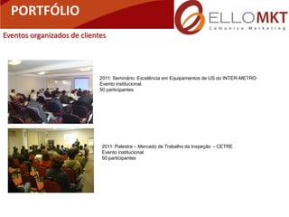 PORTFÓLIO                       Portfólio
Eventos organizados de clientes




                             2011: Seminário: Excelência em Equipamentos de US do INTER-METRO
                             Evento institucional.
                             50 participantes




                             2011: Palestra – Mercado de Trabalho da Inspeção - CETRE
                             Evento institucional.
                             50 participantes
 