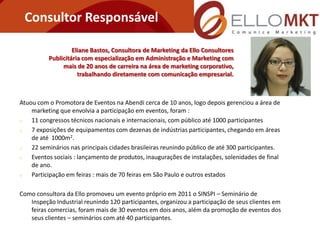 Consultor Responsável

                   Eliane Bastos, Consultora de Marketing da Ello Consultores
          Publicitária com especialização em Administração e Marketing com
               mais de 20 anos de carreira na área de marketing corporativo,
                     trabalhando diretamente com comunicação empresarial.



Atuou com o Promotora de Eventos na Abendi cerca de 10 anos, logo depois gerenciou a área de
    marketing que envolvia a participação em eventos, foram :
   11 congressos técnicos nacionais e internacionais, com público até 1000 participantes
   7 exposições de equipamentos com dezenas de indústrias participantes, chegando em áreas
    de até 1000m2.
   22 seminários nas principais cidades brasileiras reunindo público de até 300 participantes.
   Eventos sociais : lançamento de produtos, inaugurações de instalações, solenidades de final
    de ano.
   Participação em feiras : mais de 70 feiras em São Paulo e outros estados

Como consultora da Ello promoveu um evento próprio em 2011 o SINSPI – Seminário de
   Inspeção Industrial reunindo 120 participantes, organizou a participação de seus clientes em
   feiras comercias, foram mais de 30 eventos em dois anos, além da promoção de eventos dos
   seus clientes – seminários com até 40 participantes.
 