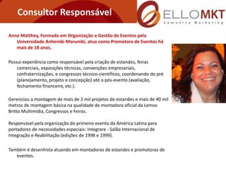 Consultor Responsável

Anne Matthey, Formada em Organização e Gestão de Eventos pela
   Universidade Anhembi Morumbi, atua como Promotora de Eventos há
   mais de 18 anos.

Possui experiência como responsável pela criação de estandes, feiras
    comerciais, exposições técnicas, convenções empresariais,
    confraternizações, e congressos técnico-científicos, coordenando do pré
    (planejamento, projeto e concepção) até o pós-evento (avaliação,
    fechamento financeiro, etc.).

Gerenciou a montagem de mais de 2 mil projetos de estandes e mais de 40 mil
metros de montagem básica na qualidade de montadora oficial da Lemos
Britto Multimídia, Congressos e Feiras.

Responsável pela organização do primeiro evento da América Latina para
portadores de necessidades especiais: Integrare - Salão Internacional de
Integração e Reabilitação (edições de 1998 e 1999).

Também é desenhista atuando em montadoras de estandes e promotoras de
   eventos.
 