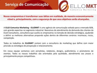 Serviço de Comunicação

Nosso compromisso é transformar suas idéias em realidade, de maneira economicamente
   viável e, principalmente, com a segurança de que seus objetivos serão alcançados.


A ELLO Comunica Marketing - ELLOMKT é uma agência de comunicação voltada para o mercado B2B,
com grande expertise no segmento industrial. Nascemos do atendimento da demanda dos clientes da
ELLO Consultores, consultoria que auxilia os empresários na tomada de decisão estratégica, ajudando
a definir as melhores alternativas propondo ações dentro de diferentes cenários: incertezas, riscos,
competição.

Todos os trabalhos da ELLOMKT contam com a consultoria de marketing que define com maior
precisão as estratégias de prospecção e relacionamento.

Em nossa equipe contamos com jornalistas, redatores, designs, publicitários, e promotores de
eventos. Todos os nossos trabalhos são orientados pela qualidade, atendimento aos prazos e
principalmente preços competitivos.
 