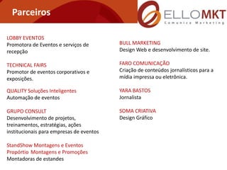 Parceiros

LOBBY EVENTOS
Promotora de Eventos e serviços de        BULL MARKETING
recepção                                  Design Web e desenvolvimento de site.

TECHNICAL FAIRS                           FARO COMUNICAÇÃO
Promotor de eventos corporativos e        Criação de conteúdos jornalísticos para a
exposições.                               mídia impressa ou eletrônica.

QUALITY Soluções Inteligentes             YARA BASTOS
Automação de eventos                      Jornalista

GRUPO CONSULT                             SOMA CRIATIVA
Desenvolvimento de projetos,              Design Gráfico
treinamentos, estratégias, ações
institucionais para empresas de eventos

StandShow Montagens e Eventos
Propórtio Montagens e Promoções
Montadoras de estandes
 
