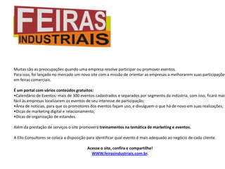 Muitas são as preocupações quando uma empresa resolve participar ou promover eventos.
Para isso, foi lançado no mercado um novo site com a missão de orientar as empresas a melhorarem suas participações
em feiras comerciais.

É um portal com vários conteúdos gratuitos:
•Calendário de Eventos: mais de 300 eventos cadastrados e separados por segmento da indústria, com isso, ficará mais
fácil às empresas localizarem os eventos de seu interesse de participação;
•Área de notícias, para que os promotores dos eventos façam uso, e divulguem o que há de novo em suas realizações;
•Dicas de marketing digital e relacionamento;
•Dicas de organização de estandes.

Além da prestação de serviços o site promoverá treinamentos na temática de marketing e eventos.

A Ello Consultores se colaca a disposição para identificar qual evento é mais adequado ao negócio de cada cliente.

                                         Acesse o site, confira e compartilhe!
                                           WWW.feirasindustriais.com.br.
 